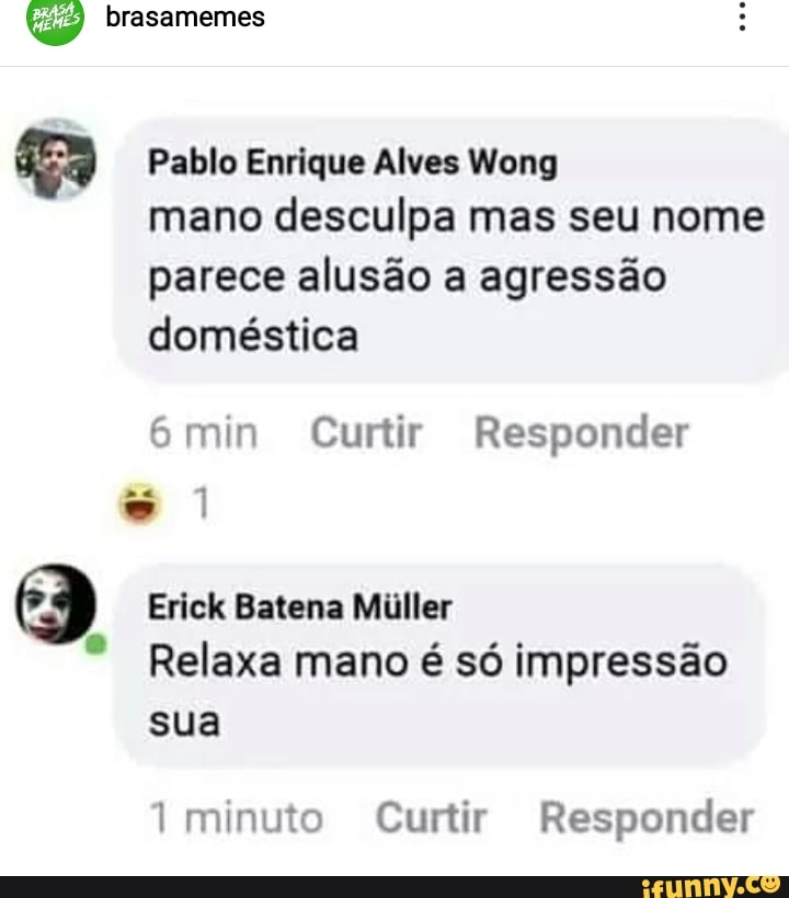 brasamemes
Pablo Enrique Alves Wong
mano desculpa mas seu nome parece alusão a agressão doméstica
mim Curtir Responder
Erick Batena Miller
Relaxa mano é só impressão sua
minuto Curtir Responder
