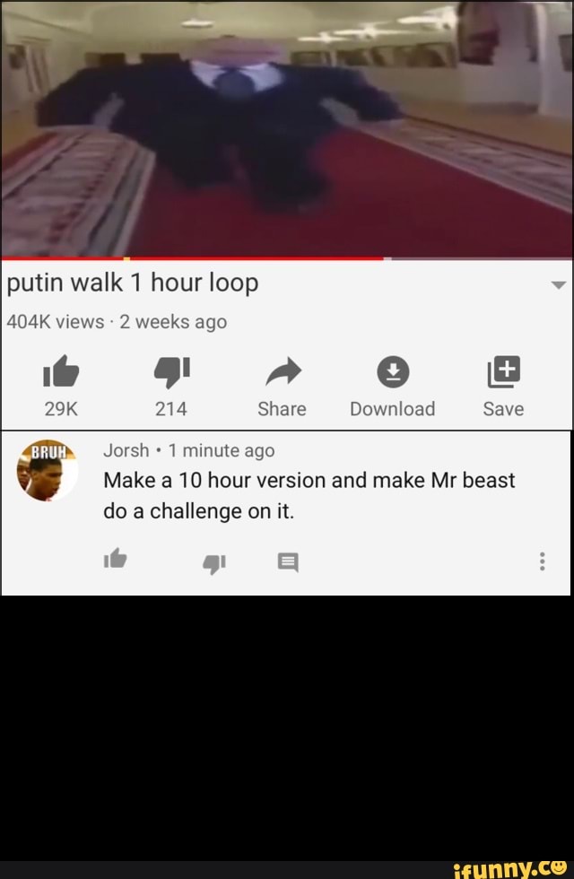 putin walk 1 hour loop
à Jorsh* 1 minute ago
Make a 10 hour version and make Mr beast
do a challenge on it.