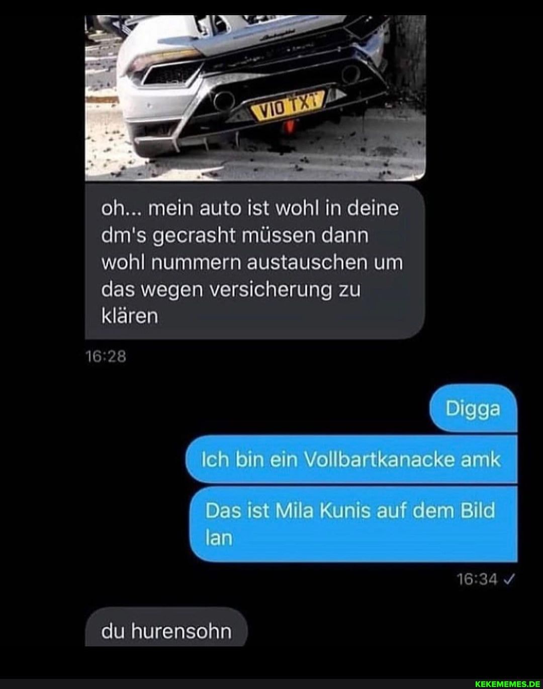 oh... mein auto ist wohl in deine dm's gecrasht müssen dann wohl nummern austauschen um das wegen versicherung zu klären
G bin ein Vollbartkanacke amk
Das ist Mila Kunis auf dem Bild lan
du hurensohn