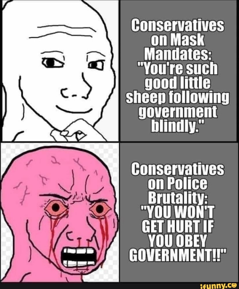 Conservatives on Mask
Mantates:
"YOU such good little sheep following government blindly."
Conservatives on Police
Brutality:
"YOU WON'T GET HURT IF
YOU OBEY
GOVERNMENT!