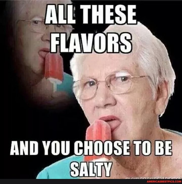 ALL THESE FLAVORS
AND YOU CHOOSE TH BE SALTY