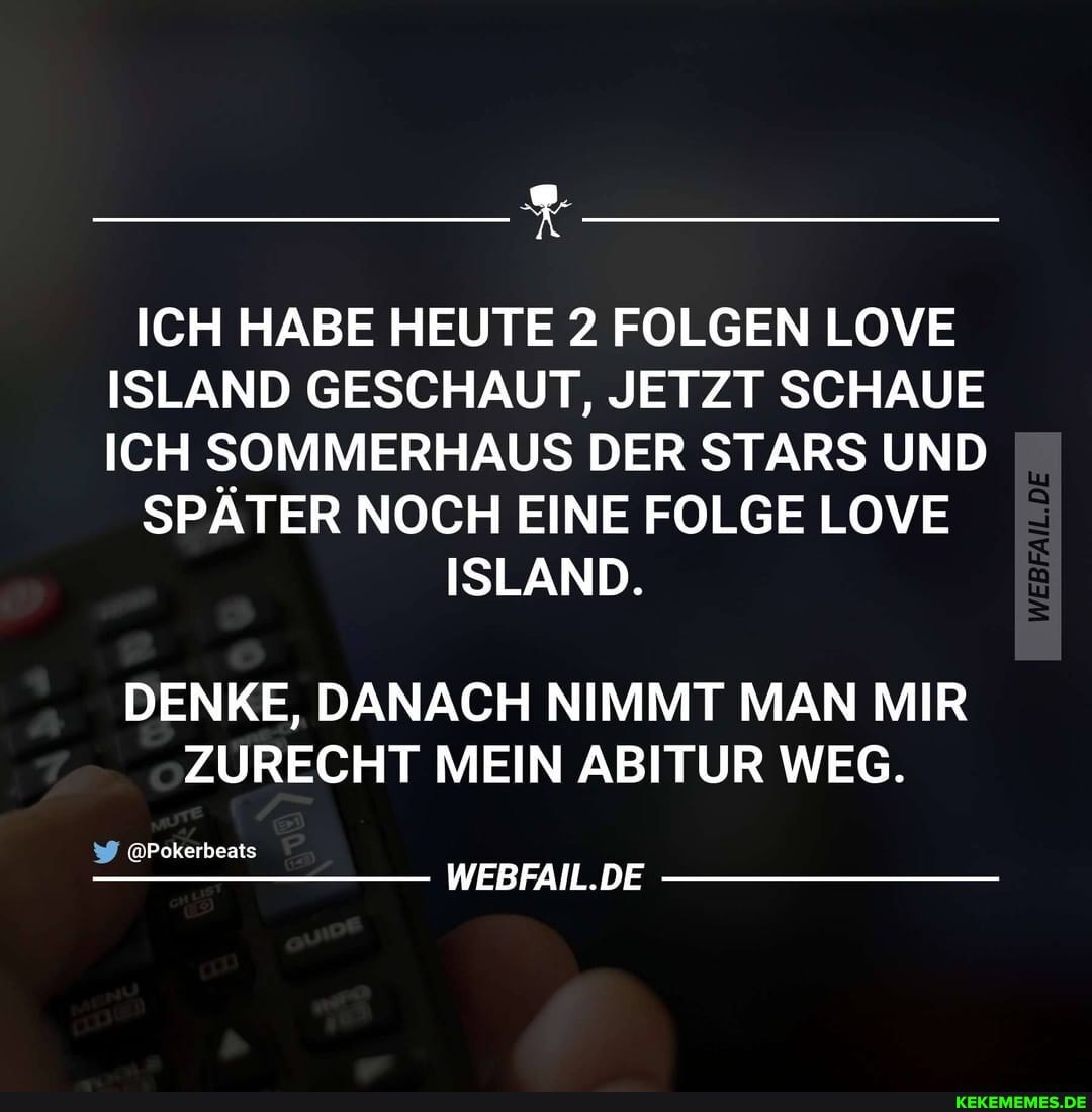 ICH HABE HEUTE 2 FOLGEN LOVE ISLAND GESCHAUT, JETZT SCHAUE ICH SOMMERHAUS DER STARS UND
SPÄTER NOCH EINE FOLGE LOVE
ISLAND.
DENKE, DANACH NIMMT MAN MIR ZURECHT MEIN ABITUR WEG.
@Pokerbeats
WEBFAIL.DE