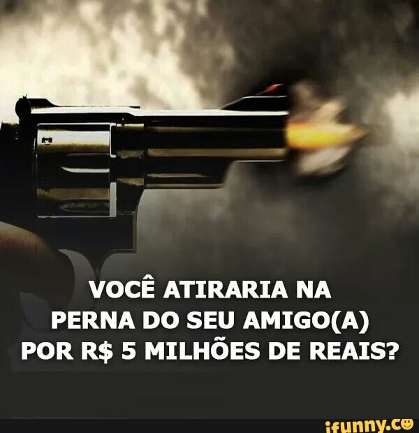 VOCÊ ATIRARIA NA
PERNA DO SEU AMIGO(A)
POR R$ 5 MILHÕES DE REAIS?