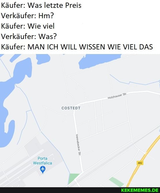 Käufer: Was letzte Preis
Verkäufer: Hm?
Käufer: Wie viel
Verkäufer: Was?
Käufer: MAN ICH WILL WISSEN WIE VIEL DAS
COSTEDT
Porta