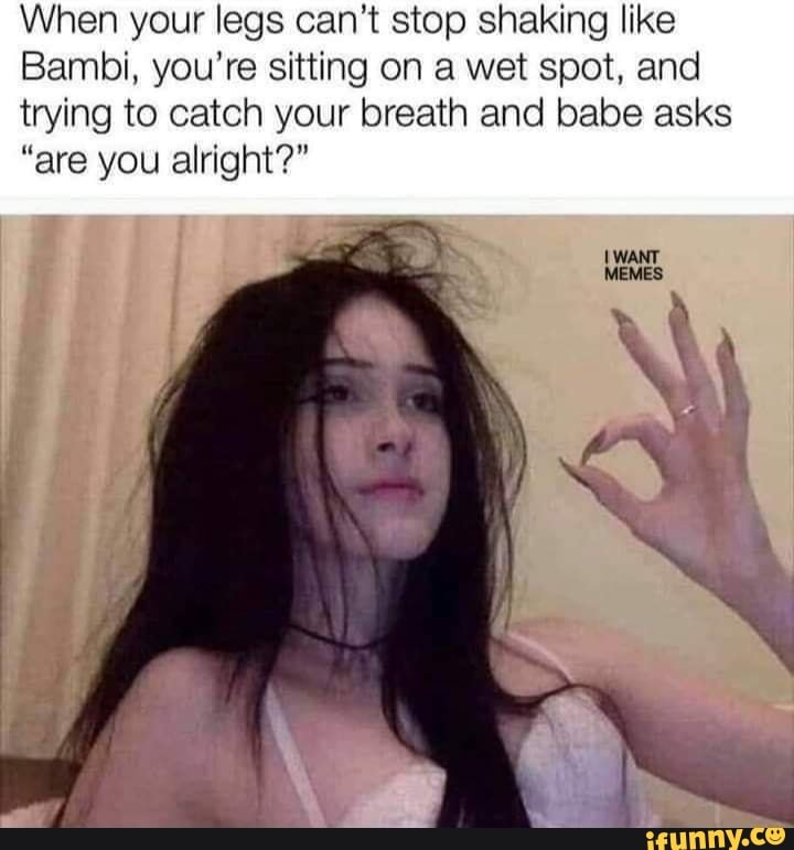 When your legs can't stop shaking like
Bambi, you're sitting on a wet spot, and
trying to catch your breath and babe asks
"are you alright?"