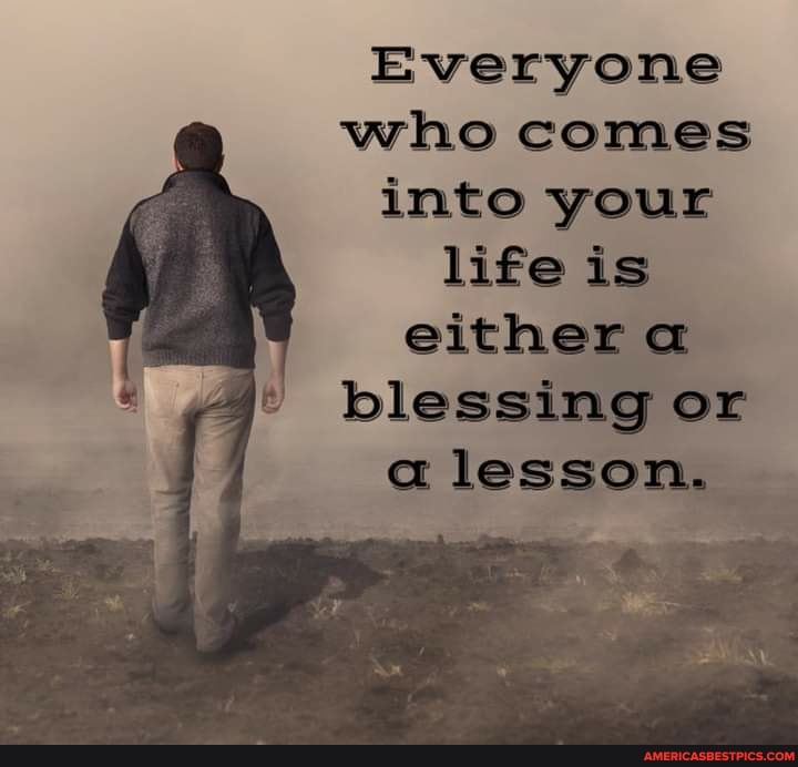 Everyone who comes into your life is either a blessing or
a lesson.