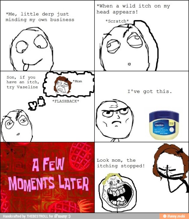 *Me, little derp just
minding my own business
head appears!
*Scratch*
MOMENTS LATER
Look mom, the
itching stopped!
So
O