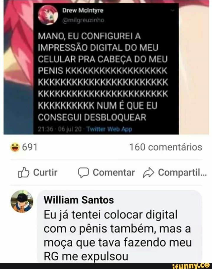 MANO, EU CONFIGURE! A
IMPRESSAO DIGITAL DO MEU
CELULAR PRA CABECA DO MEU
KKKKKKKKKK NUM E QUE EU
CONSEGUI DESBLOQUEAR
§ William Santos
Eu ja tentei colocar digital
com o pênis também, mas a
moça que tava fazendo meu
RG me expulsou