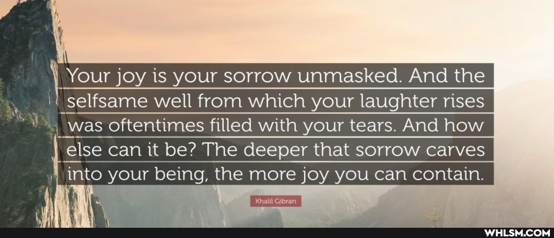Your joy is your sorrow unmasked. And the
selfsame well from which your laughter rises
was oftentimes filled with your tears. And how
else can it be? The deeper that sorrow carves
to your being, the more joy you can contain.
Khalil Gibran