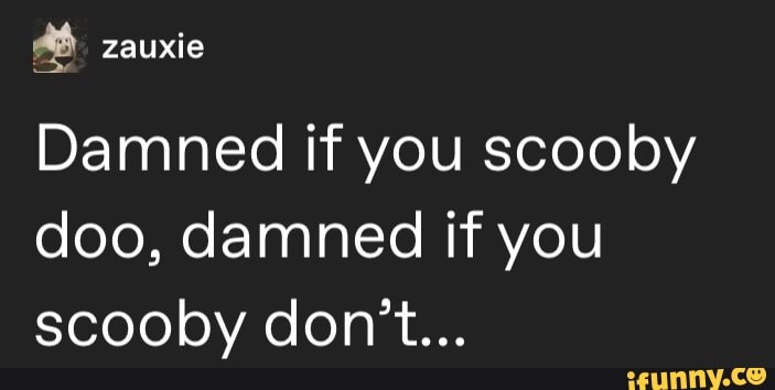 Damned if you scooby
doo, damned if you