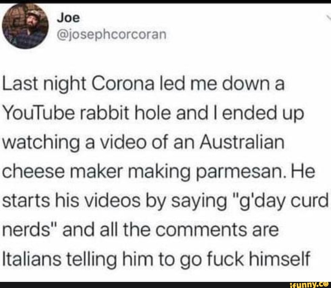 Last night Corona led me down a
YouTube rabbit hole and I ended up
watching a video of an Australian
cheese maker making parmesan. He
starts his videos by saying "g'day curd
nerds" and all the comments are
Italians telling him to go fuck himself
