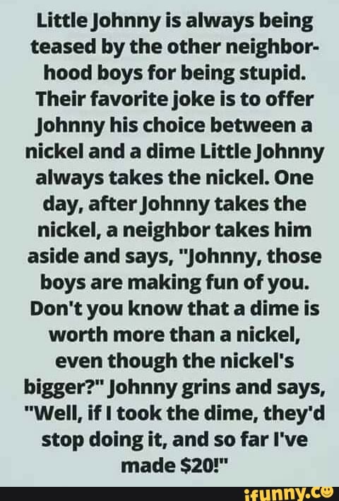 Little Johnny is always being
teased by the other neighbor-
hood boys for being stupid.
Their favorite joke is to offer
Johnny his choice between a
nickel and a dime Little Johnny
always takes the nickel. One
day, after Johnny takes the
nickel, a neighbor takes him
aside and says, "Johnny, those
boys are making fun of you.
Don't you know that a dime is
worth more than a nickel,
even though the nickel's
bigger?" Johnny grins and says,
"Well, if I took the dime, they'd
stop doing it, and so far I've
