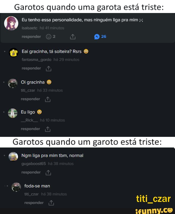 Garotos quando uma garota está triste
(w Eu tenho essa personalidade, mas ninguém liga pra mim
Em tá sotteira? Rsrs &
Oigracinha
PP
Euligo
Garotos qu
Ngm liga pra mim tbm, normal
foda-se man
titi czar