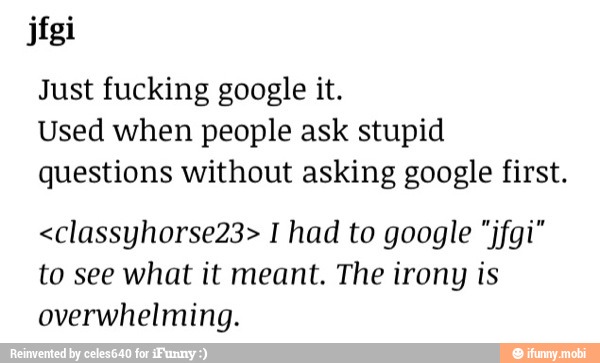 Just fucking google it.
Used when people ask stupid
questions without asking google first.
<classyhorse23> I had to google "jfgi"
to see what it meant. The irony is
overwhelming.