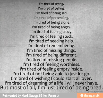 him tired of crying.
I'm tired of yelling.
Vm tired of being sad.
I'm tired of pretending.
I'm tired of feeling crazy.
I'm tired of feeling stuck.
I'm tired of needing help.
I'm tired of remembering.
I'm tired of missing things.
I'm tired of being different.
I'm tired of missing people.
I'm tired of feeling worthless.
I'm tired of feeling empty inside.
I'm tired of not being able to just let go.
I'm tired of wishing I could start all over.
I'm tired of dreaming of a life I will never have.
But most of all, I'm just tired of being tired.