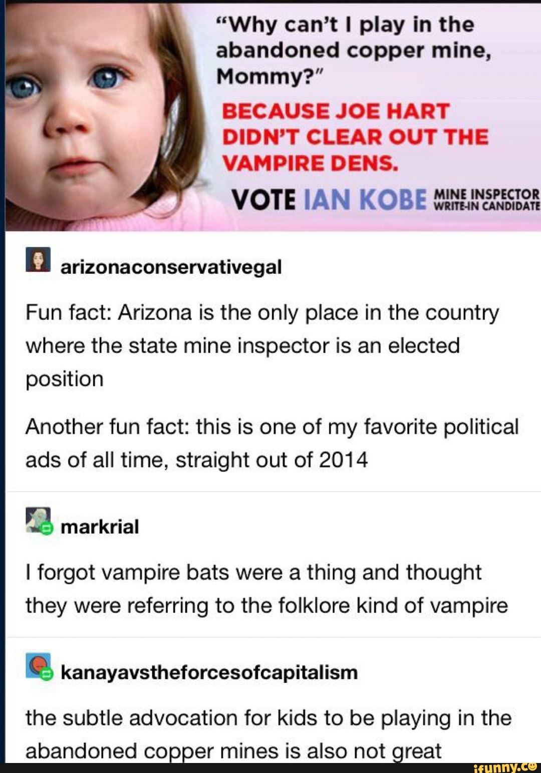 "Why can't I play in the
abandoned copper mine,
Mommy?"
BECAUSE JOE HART
DIDN'T CLEAR OUT THE
VAMPIRE DENS.
VOTE IAN KOBE Wanna
a arizonaconservativegal
Fun fact: Arizona is the only place in the country
where the state mine inspector is an elected
position
Another fun fact: this is one of my favorite political
ads of all time, straight out of 2014
a markrial
I forgot vampire bats were a thing and thought
they were referring to the folklore kind of vampire
e kanayavstheforcesofcapitalism
the subtle advocation for kids to be playing in the
abandoned copper mines is also not great