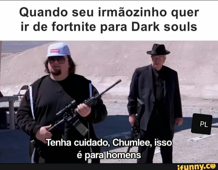 Quando seu irmãozinho quer
ir de fortnite para Dark souls
PL
Tenha cuidado, Chumlee, isso é para homens