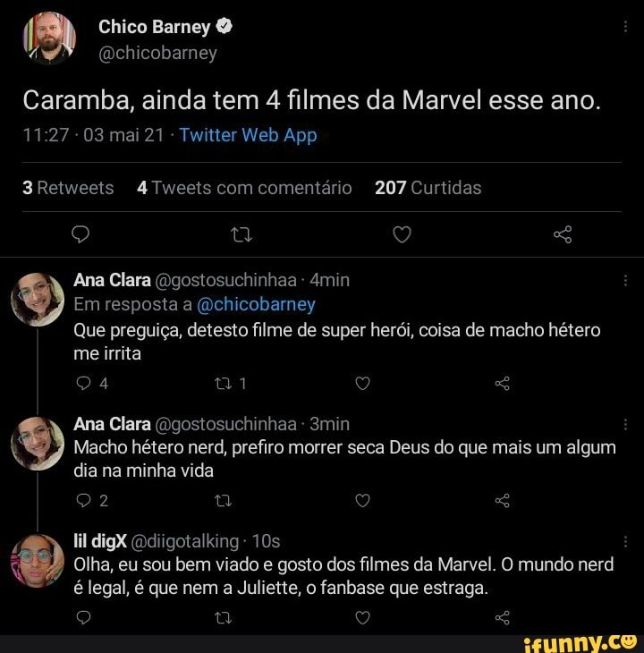Chico Barney
(Dchicobarney
Caramba, ainda tem 4 filmes da Marvel esse ano.
03ma Tuntier Web App
3Retweets 4Tweets com comentário 207 Curtidas
Ana Clara (Dgostosuchinhaa 4min
Em resposta a (Qchicobarney
Que preguiça, detesto filme de super herói, coisa de macho hétero
me irrita
24 1
Ana Clara (Dgostosuchinhaa - 3min
Macho hétero nerd, prefiro morrer seca Deus do que mais um algum dia na minha vida
22
lil digX (odiigotalking -
Ds
Olha, eu sou bem viado e gosto dos filmes da Marvel. O mundo nerd
é legal, é que nem a Juliette, o fanbase que estraga.
Q GS