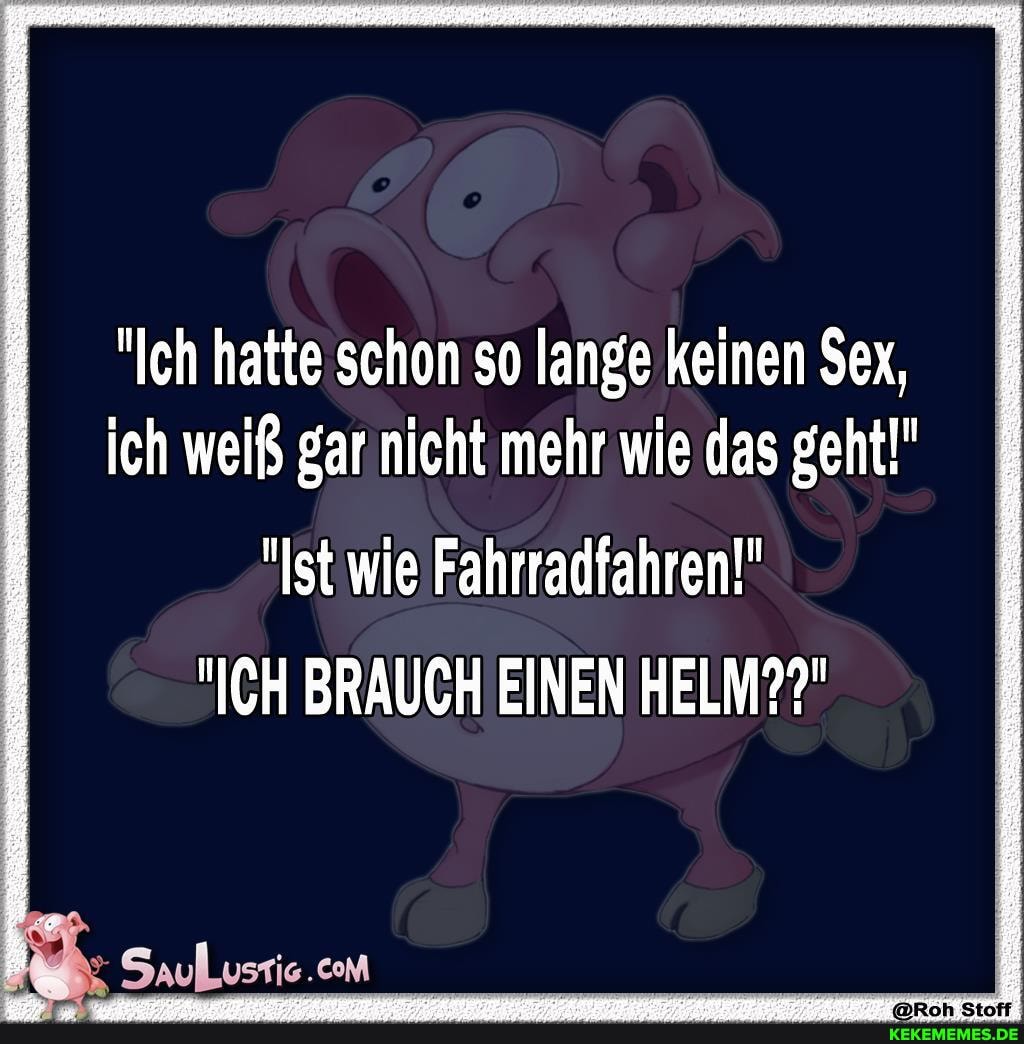 "Ich hatte schon so lange keinen $ex, ich weiß gar nicht mehr wie das geht!"
"Ist wie Fahrradfahren!"
"ICH BRAUCH EINEN HELM??"