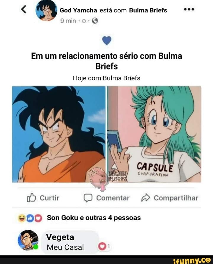 min
God Yamcha está com Bulma Briefs q e)
Em um relacionamento sério com Bulma
Briefs
Hoje com Bulma Briefs
CAPS
Curtir Q Comentar Compartilhar
= DO Son Goku e outras 4 pessoas
Vegeta
Meu Casal