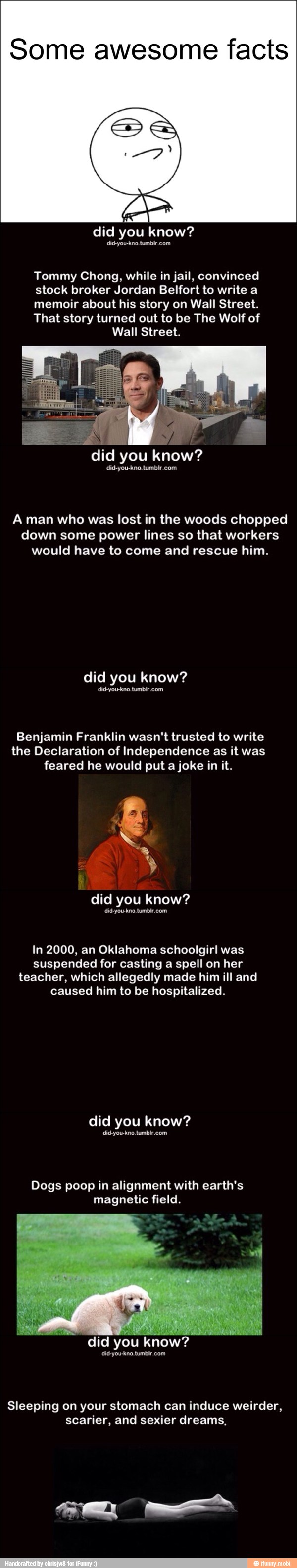 Some awesome facts
did know?
Tommy Chong, while in jail, convinced
stock broker Jordan Belfort to write a
memoir about his story on Wall Street.
That story turned out to be The Wolf of
Wall Street.
did you
know?
did-you-kno.tumbir.com
A man who was lost in the woods chopped
down some power lines so that workers
would have to come and rescue him.