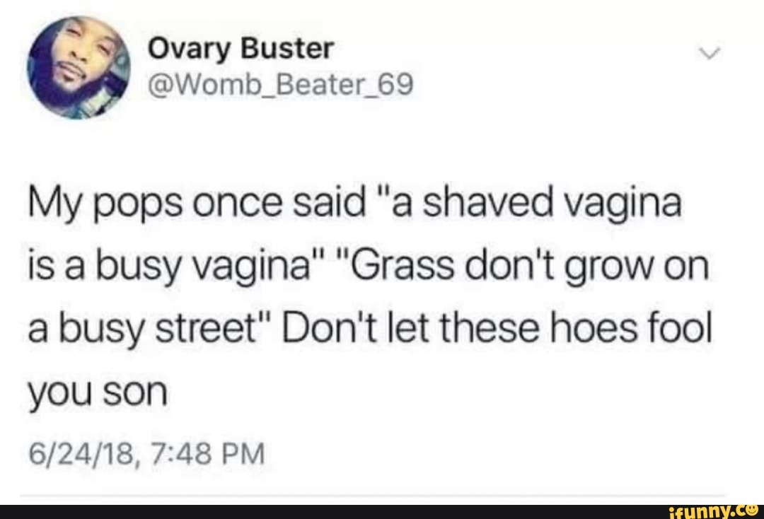 My pops once said "a shaved vagina
is a busy vagina" "Grass don't grow on
a busy street" Don't let these hoes fool
you son
