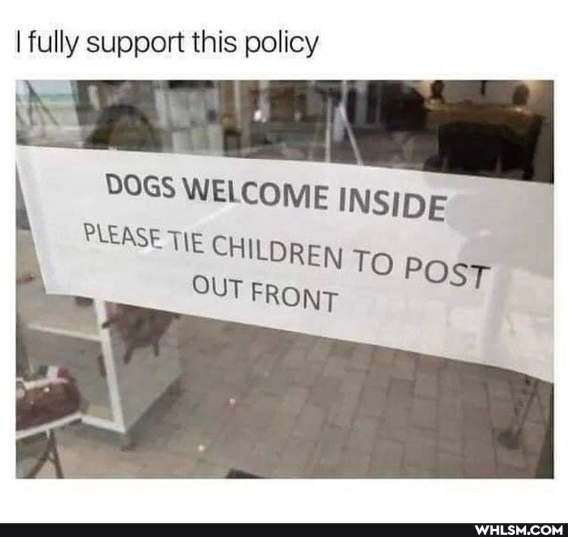 I fully support this policy
DOGS WELCOME INSIDE PLEASE TIE CHILDREN T; POS OUT FRONT
POsT