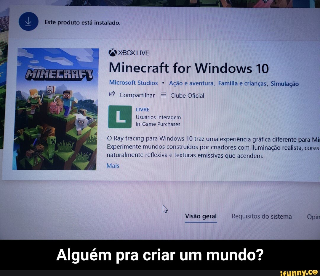 Este produto está instalado.
Minecraft for Windows 10
Microsoft Studios * Ação e aventura, Família e crianças, Simulação
LIVE
Compartilhar Clube Oficial
LIVRE Usuários Interagem in-Game Purchases
O Ray tracing para Windows 10 traz uma experiência gráfica diferente para Mi
Experimente mundos construídos por criadores com. iluminação realista, cores naturalmente reflexiva e texturas emissivas que acendem.
Mais
Visão geral Requisitos do sistema Opin
Alguém pra criar um mundo? - Alguém pra criar um mundo?