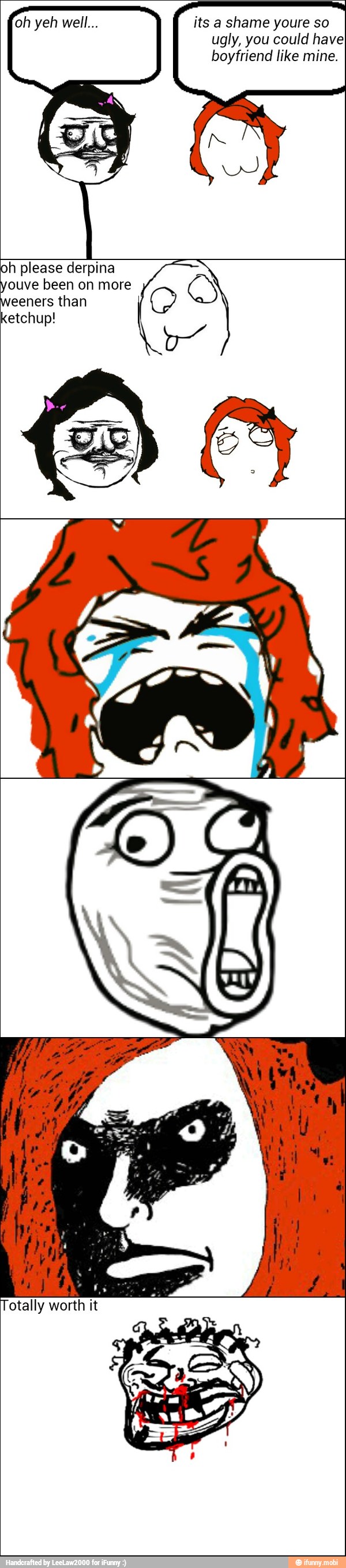 its a shame youre so
ugly, you could haveI
boyfriend like mine.
oh please derpina
ouve been on more
eeners than
ketchup!