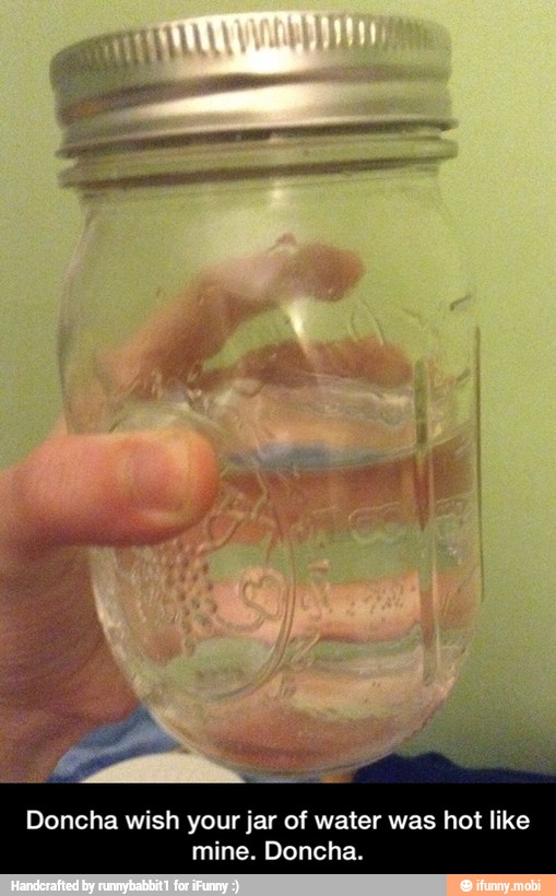 Doncha wish your jar of water was hot like
mine. Doncha. - Doncha wish your jar of water was hot like mine. Doncha.