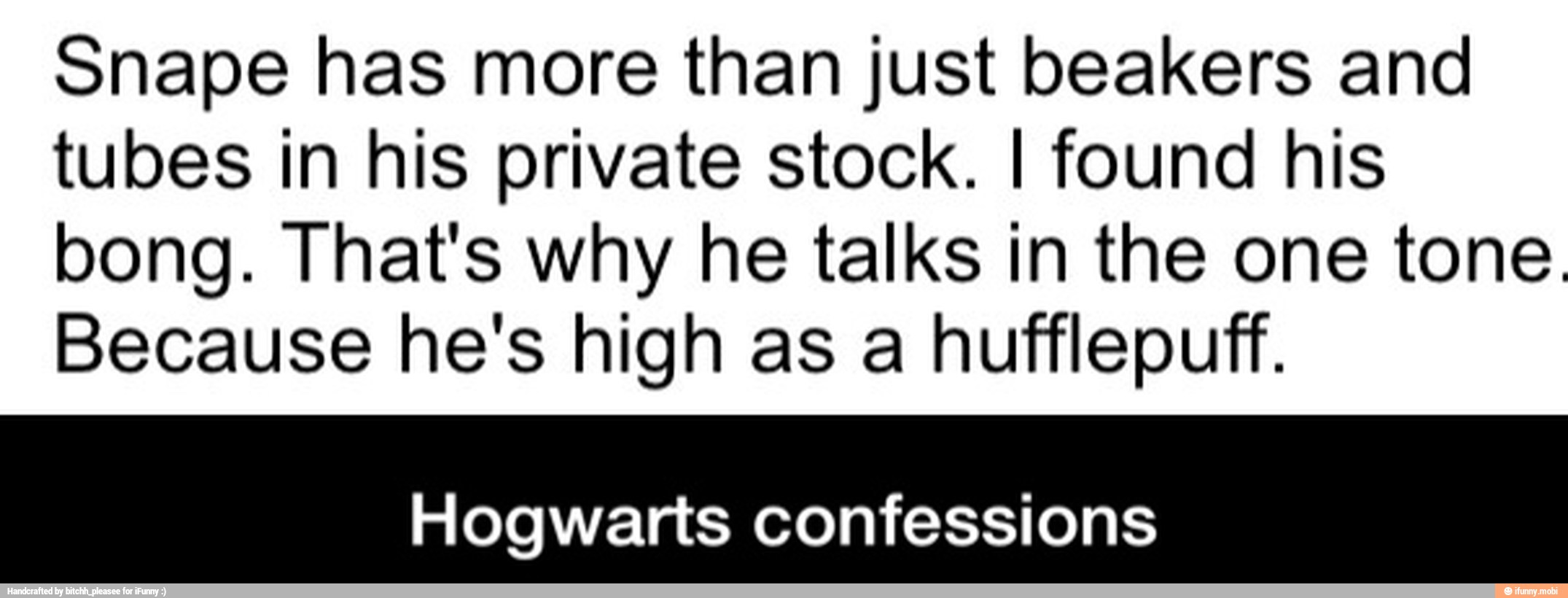 Snape has more than just beakers and
tubes in his private stock. I found his
bong. That's why he talks in the one tone.
Because he's high as a hufflepuff.
Hogwarts confessions - Hogwarts confessions