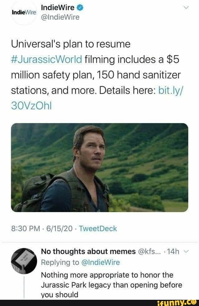 Universal's plan to resume
#JurassicWorld filming includes a $5
million safety plan, 150 hand sanitizer
stations, and more. Details here: bit.ly/
No thoughts about memes @kfs... -14h
Replying to @IndieWire
Nothing more appropriate to honor the
Jurassic Park legacy than opening before
you should