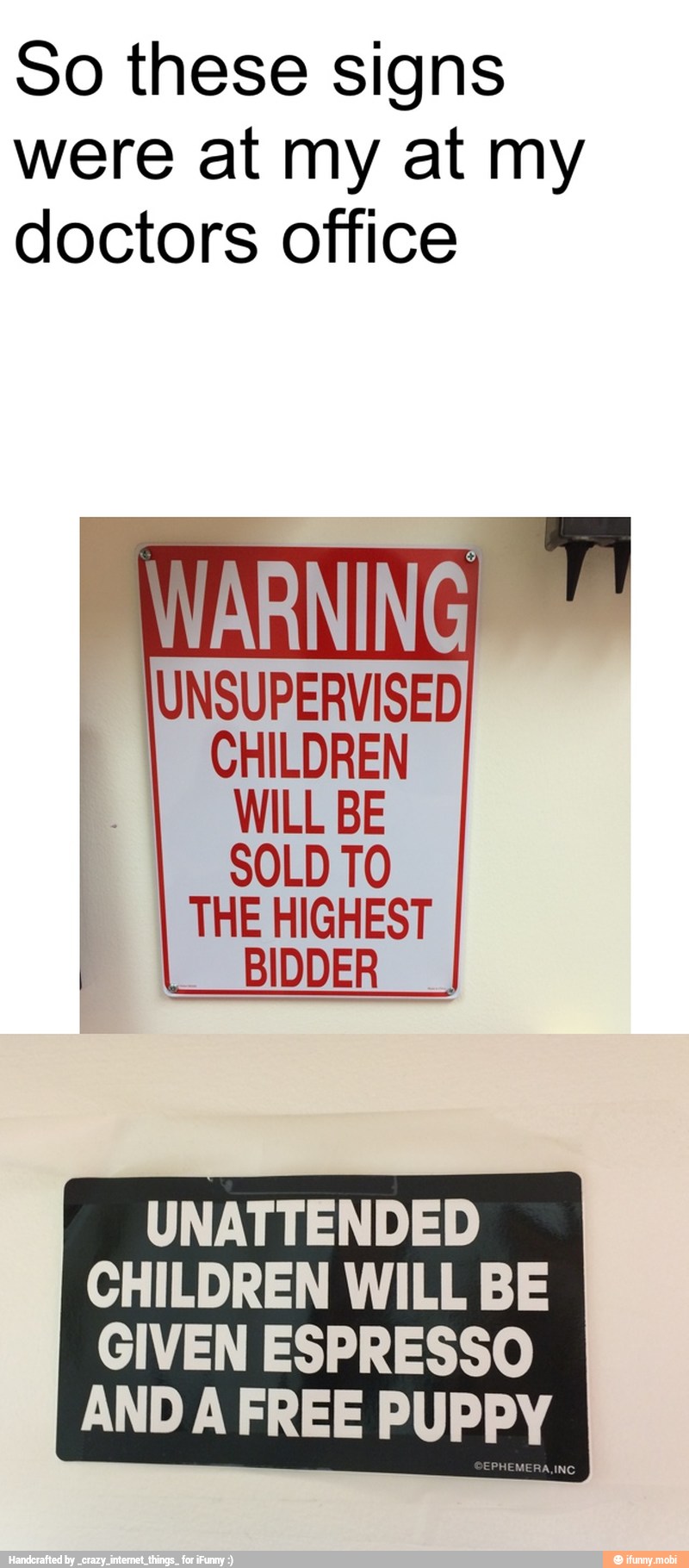 So these signs
were at my at my
doctors office
SOLD TO
THE HIGHEST
BIDDER
UNATTENDED
CHILDREN WILL BE
GIVEN ESPRESSO