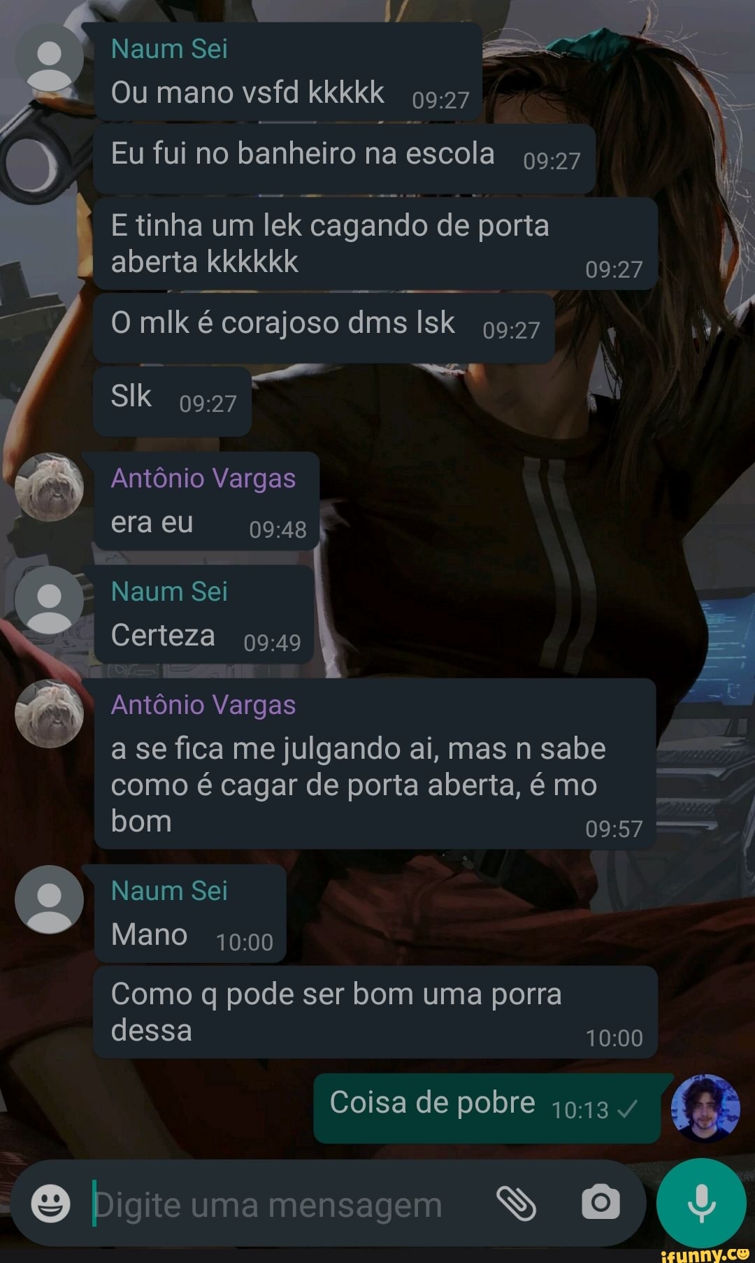 Naum Sei
Ou mano
Eu fui no banhei iro na escola
E tinha um lek cagando de poria
aberta kkkkkk I
O mik é corajoso dms Isk
Antônio Vargas era eu I
Naum Sei Certeza I Certeza
Antônio Vargas a se fica me julgando ai, mas sabe como é cagar de porta aberta, é mo bom
Naum Sei
Mano
Como pode ser bom uma porra dessa
Coisa de pobre
SS
