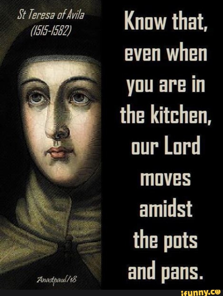 St Teresa of Avila Know that, even when you are in the kitchen, our Lord moves amidst the pots