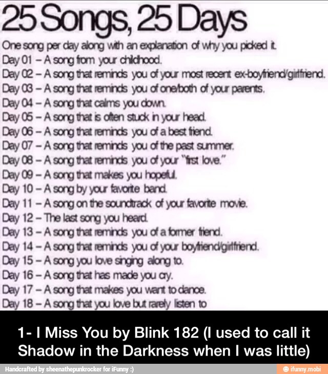25 Songs, 25 Days
One song per day along wth an explanation of why you picked Day 01
A song fom your chichood
Day 02
A song that reminds you of your most recert ex-boyfriend'gitínend.
Day 03
A song that reminds you of one/both of your parents.
Day 04
A song that calms you down.
Day 05
A song that is often stuck in your head.
Day 06
A song that reminds you of a best fiend.
Day 07
A song that reminds you of the past summer.
Day 08
A song that reminds you of your "frst love."
Day 09
A song that makes you hopeful
Day 10
A song by your favorite band.
Day 11
A song on the soundtrack of your favorite move.
Day 12
The last song you heard.
Day 13
A song that reminds you of a former fend
Day 14
A song that reminds you of your boytiendigittfiend.
Day 15
A song you love singing along to.
Day 16
A song that has made you ay.
Day 17
A song that makes you want to dance.
Day 18
A song that you love but rarely listen to
1- I Miss You by Blink 182 (I used to call it
Shadow in the Darkness when I was little) - 1- I Miss You by Blink 182 (I used to call it Shadow in the Darkness when I was little)