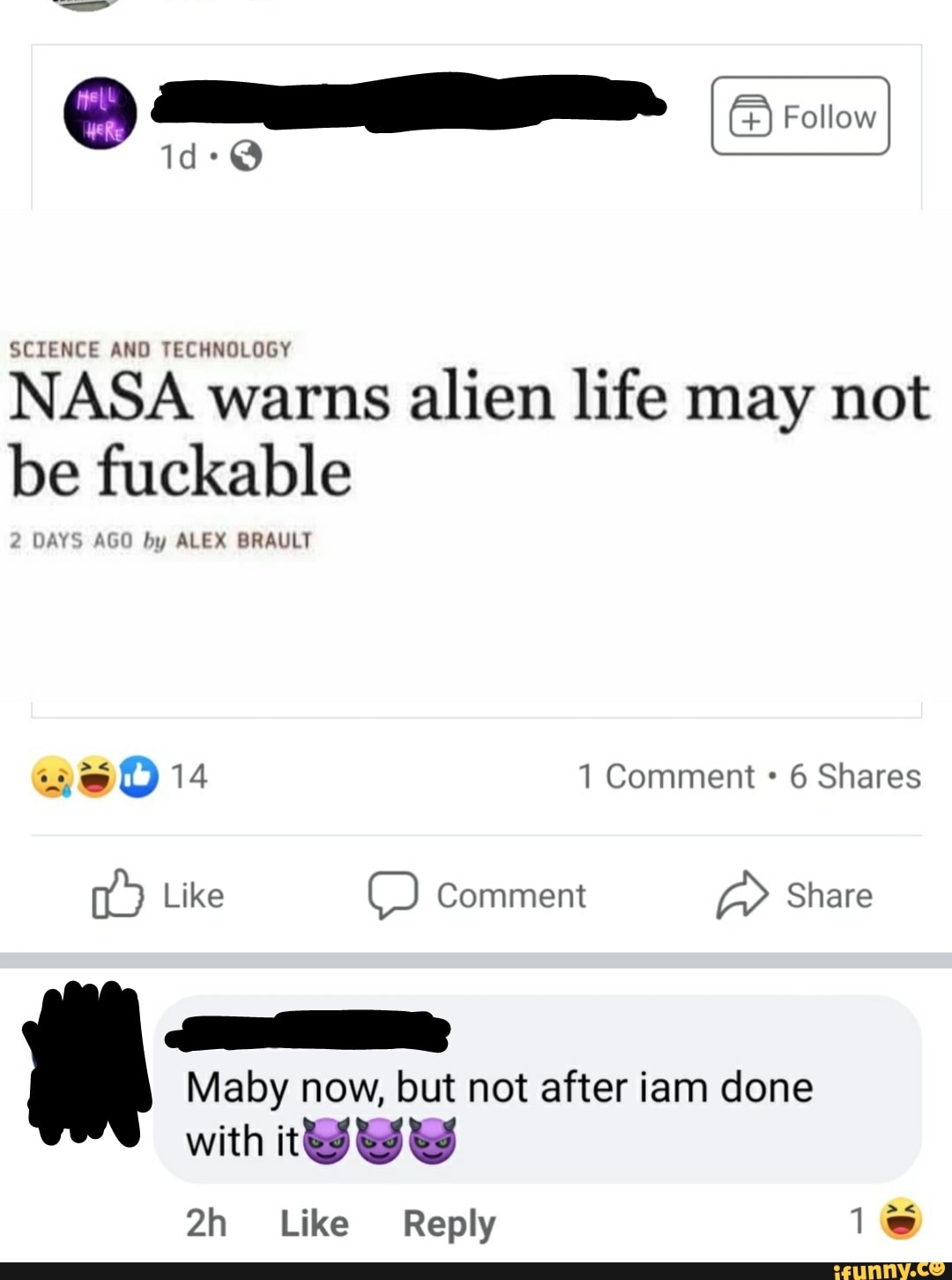 id-@
SCIENCE AND TECHNOLOGY
NASA warns alien life may not be fuckable
2 DAYS AGO by ALEX BRAULT
1 Comment 6 Shares
Like Comment Share
Maby now, but not after iam done with tWWww
Like Reply