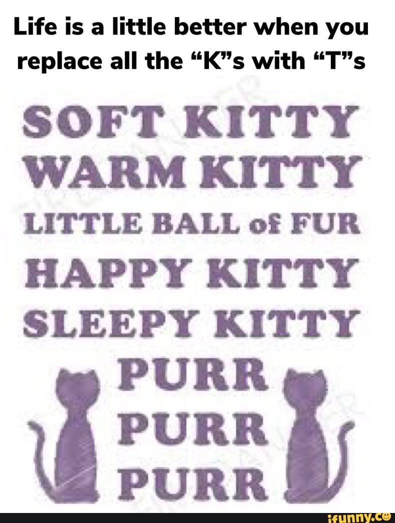 Life is a little better when you replace all the with
SOFT KITTY WARM KITTY LITTLE BALL of FUR HAPPY KITTY SLEEPY KITTY
PURR PURR