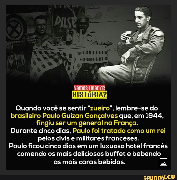 ramos
HISTÓRIA?
Quando você se sentir "zueiro", lembre-se do brasileiro Paulo Guizan Gonçalves que, em 1944, fingiu ser um general na França.
Durante cinco dias, Paulo foi tratado como um rei pelos civis e militares franceses.
Paulo ficou cinco dias em um luxuoso hotel francês comendo os mais deliciosos buffet e bebendo
as mais caras bebidas.