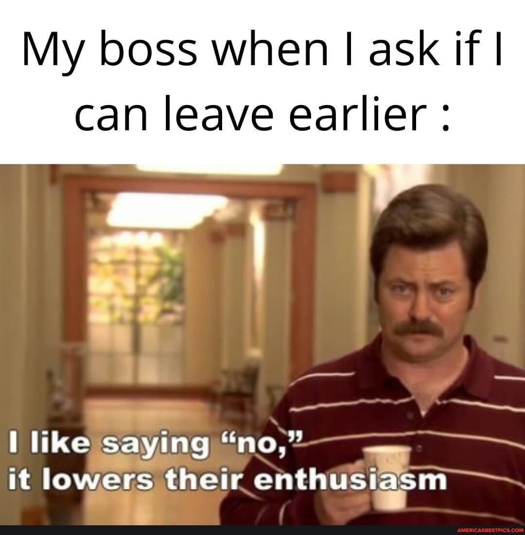 My boss when I ask if I can leave earlier:
ill
like saying "no,"
it lowers their enthusia
