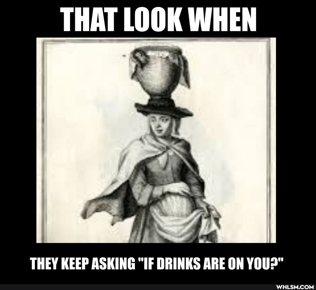 THAT LOOK WHEN
THEY KEEP ASKING "IF DRINKS ARE ON YOU>"