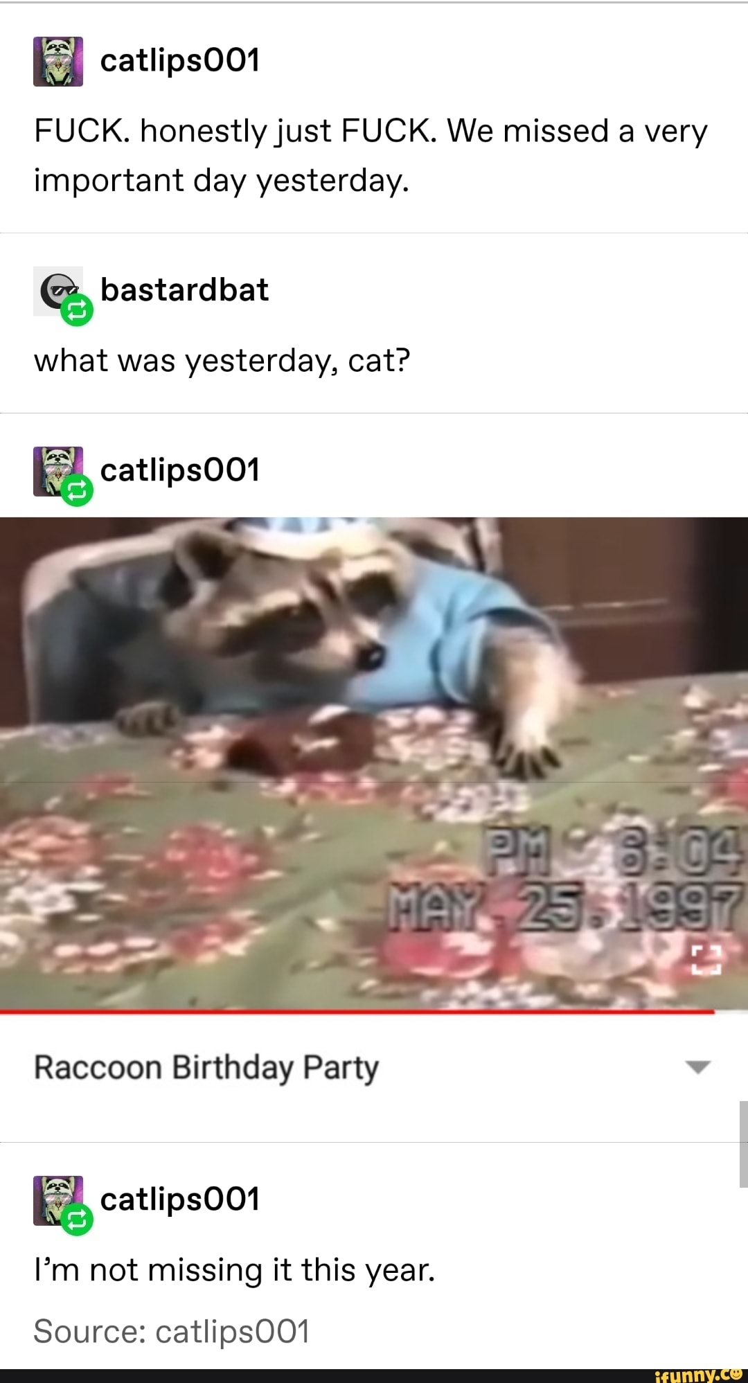 catlipsOO1
FUCK. honestlyjust FUCK. We missed a very
important day yesterday.
what yesterday, cat?
% catlipsOO1
Raccoon Birthday Party v
I’m not missing it this year.
Source: catlipsOO1