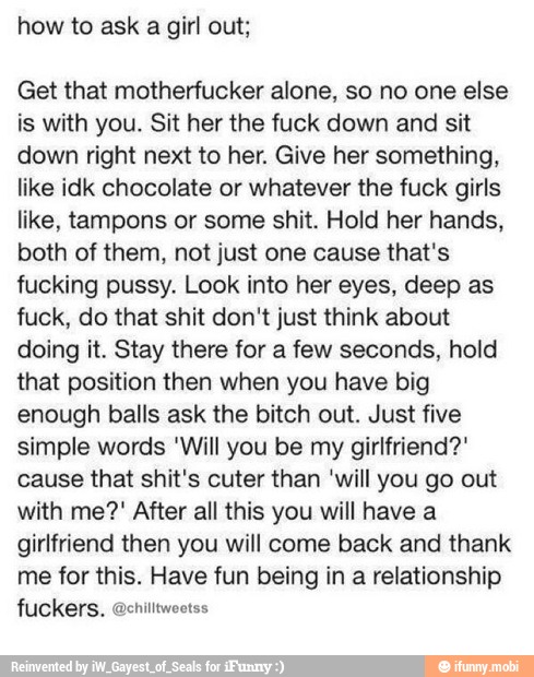 how to ask a girl out;
Get that motherfucker alone, so no one else
is with you. Sit her the fuck down and sit
down right next to her. Give her something,
like idk chocolate or whatever the fuck girls
like, tampons or some shit. Hold her hands,
both of them, not just one cause that's
fucking pussy. Look into her eyes, deep as
fuck, do that shit don't just think about
doing it. Stay there for a few seconds, hold
that position then when you have big
enough balls ask the bitch out. Just five
simple words 'Will you be my girlfriend?"
cause that shit's cuter than 'will you go out
with me?" After all this you will have a
girlfriend then you will come back and thank
me for this. Have fun being in a relationship
lec aces