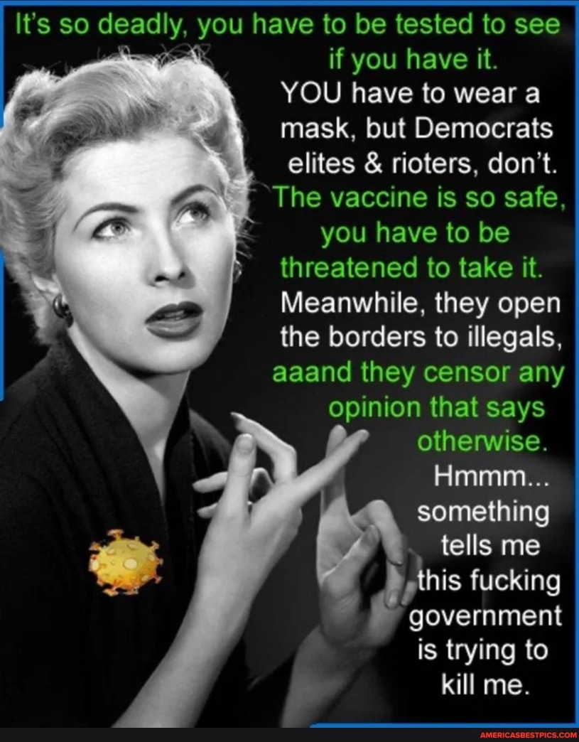 I It's so deadly, you have to if be tested you have to it. see I if you have it.
YOU have to wear a mask, but Democrats elites & rioters, don't.
The vaccine is so safe, you have to be threatened to take it.
Meanwhile, they open the borders to illegals, aaand they censor any opinion that says I otherwise.
Hmmm...
something tells me this fucking
government is trying to kill me.