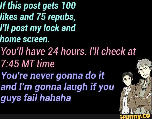 If this post gets 100
likes and 75 repubs,
I'll post my lack and
home screen.
You'll have 24 hours. I'II check at
7:45 MT time
You're never gonna do it
and I'm gonna laugh if you
guys fail hahaha
