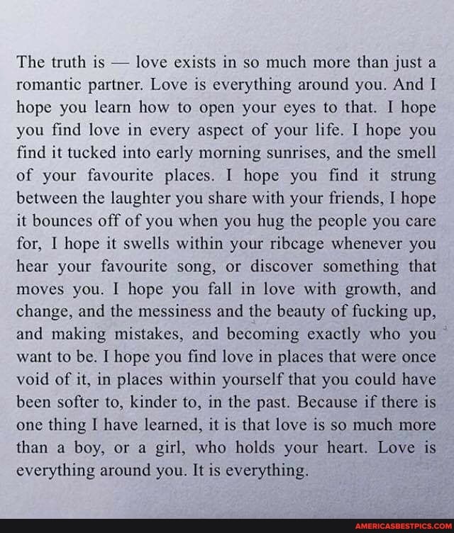 The truth is - love exists in so much more than just a romantic partner. Love is everything around you. And I hope you learn how to open your eyes to that. I hope you find love in every aspect of your life. hope you find it tucked into early morning sunrises, and the smell of your favourite places. I hope you find it strung between the laughter you share with your friends, I hope it bounces off of you when you hug the people you care for, I hope it swells within your ribeage whenever you hear your favourite song, or discover something that moves you. I hope you fall in love with growth, and change, and the messiness and the beauty of fucking up, and making mistakes, and becoming exactly who you want to be. I hope you find love in places that were once void of it, in places within yourself that you could have been softer to, kinder to, in the past. Because if there is one thing I have learned, it is that love is so much more than a boy, or a girl, who holds your heart. Love is everything around you. It is everything.