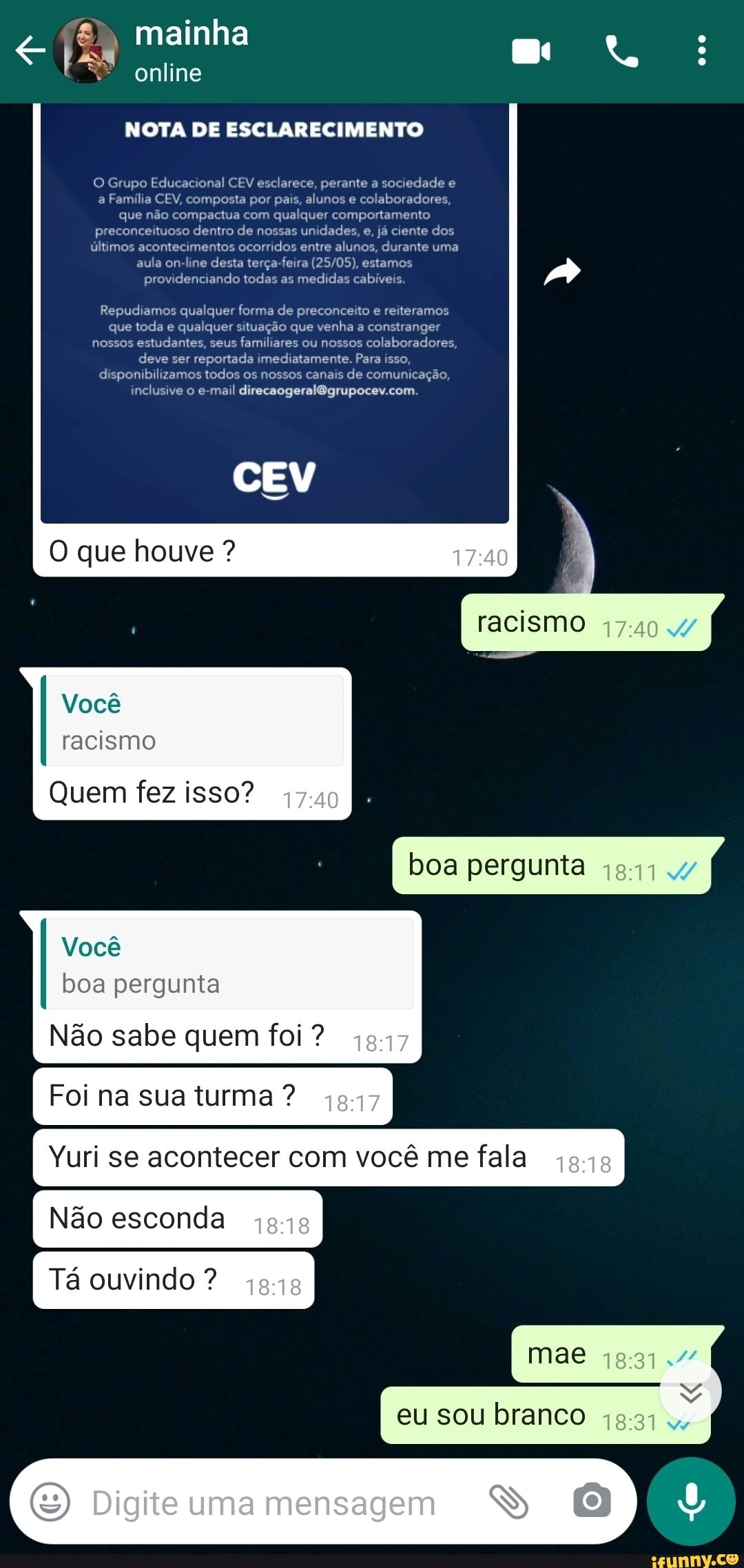mainha
online
NOTA DE ESCLARECIMENTO
O Grupo Educacional CEV esclarece, perante a sociedade e a Família CEV, composta por pais, alunos e colaboradores, que não compactua com qualquer comportamento preconceituoso dentro de nossas unidades, e, já ciente dos últimos acontecimentos ocorridos entre alunos, durante uma aula on-line desta terça-feira estamos providenciando todas as medidas cabíveis.
Repudiamos qualquer forma de preconceito e reiteramos que toda e qualquer situação que venha a constranger nossos estudantes, seus familiares ou nossos colaboradores, deve ser reportada imediatamente. Para isso, disponibilizamos todos os nossos canais de comunicação, inclusive o e-mail
CEV
racismo
boa pergunta
O que houve ?
Você racismo
Quem fez isso?
Você boa pergunta
Não sabe quem foi ?
Foi na sua turma?
Não esconda
Tá ouvindo
Yuri se acontecer com você me fala I
Mas
eu sou branco
Digite uma mensagem