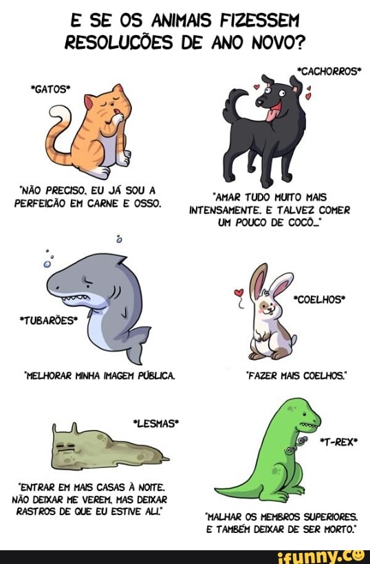 E SE OS ANIMAIS FIZESSEM
RESOLUÇÕES DE ANO NOVO?
"NÃO PRECISO. EU JÁ SOU A
PERFEIÇÃO EM CARNE E OSSO.
AMAR TUDO MUITO AM,
INTENSAMENTE. E TALVEZ COMER
"MELHORAR MNHA IMAGEM PÚBLICA.
"MALHAR OS MEMBROS SUPERIORES.
TAMBÉM MORTO!