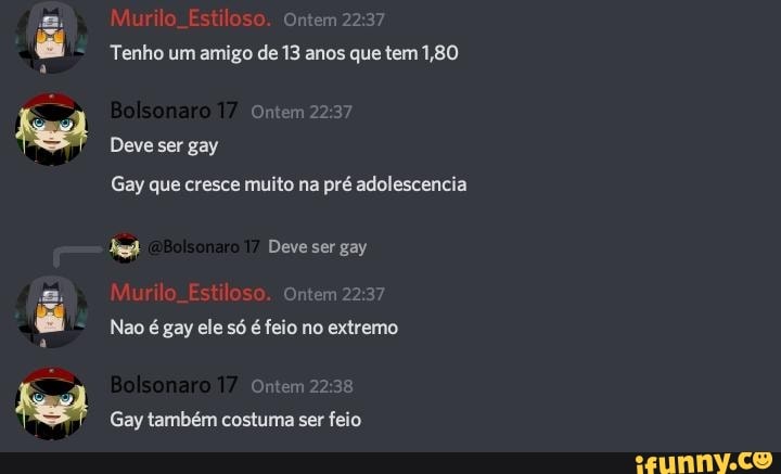 Murilo. Estiloso. Ontem
22
& Tenho um amigo de 13 anos que tem 1,80
Deve ser gay
Gay que cresce muito na pré adolescencia
Deve ser gay
Murilo. Estiloso. Ontem
Nao é gay ele só é feio no extremo
Ontem
Gay também costuma ser feio