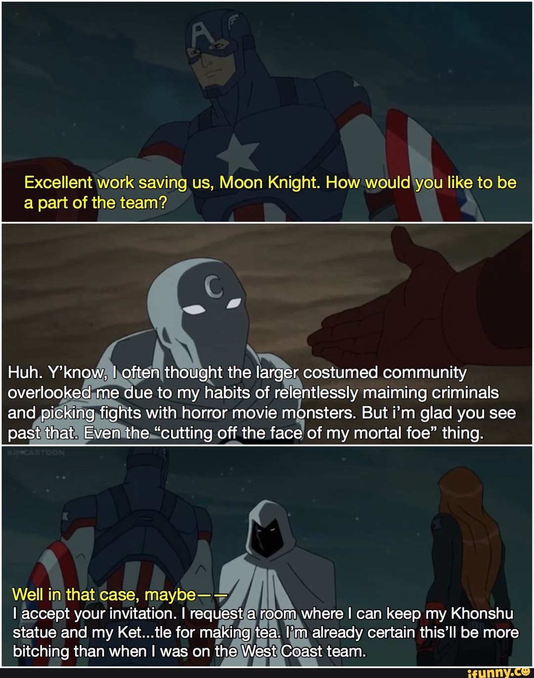 Excellent work saving us, Moon Knight. How would you like to be
a part of the team?
col
ught the
Se
costumed community
ad habits relentlessly jusiaino
1g,tights with horror movie monsters. But i'm glad you see
past
it
Even'the."cutting off the
face of my mortal foe" thing.
Well in that case, maybe- IN
I accept your invitation. I requestía! ri dá oom, where I can keep my Khonshu
statue and my Ket...tle for making tea.
im already certain this'll be more
bitching than when I was on thelWestiCoast team.